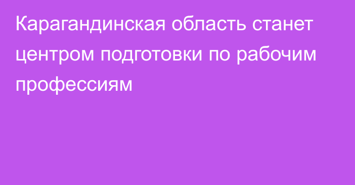 Карагандинская область станет центром подготовки по рабочим профессиям