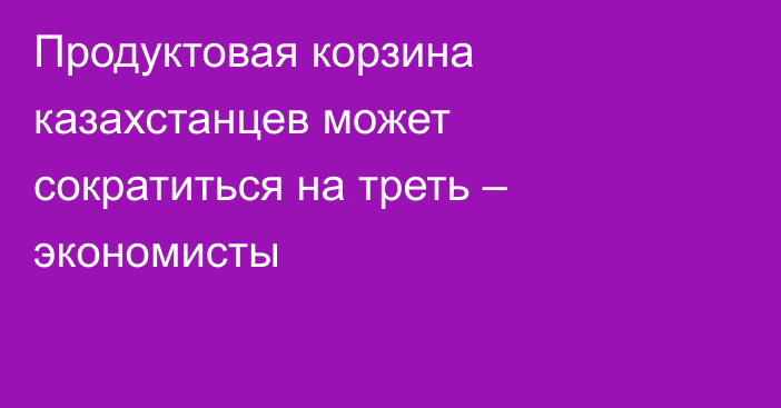 Продуктовая корзина казахстанцев может сократиться на треть – экономисты