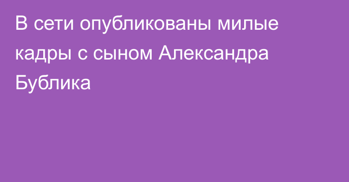 В сети опубликованы милые кадры с сыном Александра Бублика