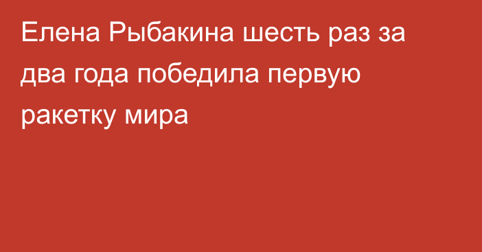 Елена Рыбакина шесть раз за два года победила первую ракетку мира