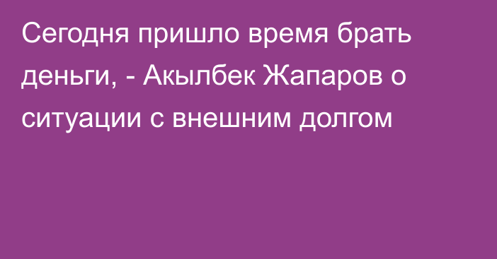 Сегодня пришло время брать деньги, - Акылбек Жапаров о ситуации с внешним долгом