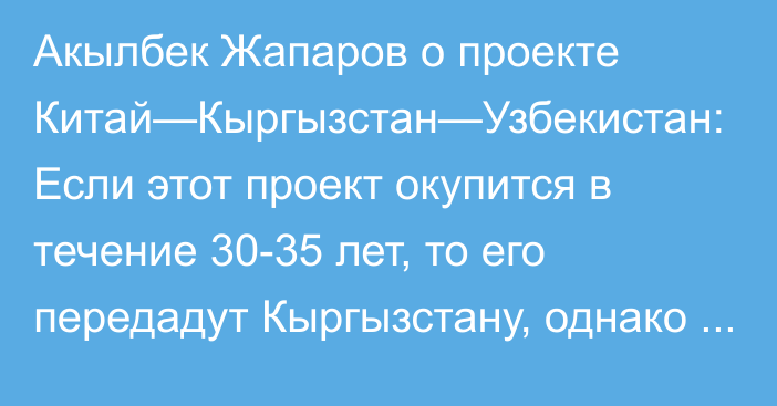 Акылбек Жапаров о проекте Китай—Кыргызстан—Узбекистан: Если этот проект окупится в течение 30-35 лет, то его передадут Кыргызстану, однако другая сторона утверждает, что срок окупаемости составит 49 лет