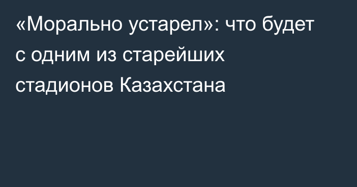 «Морально устарел»: что будет с одним из старейших стадионов Казахстана