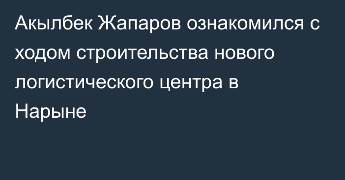 Акылбек Жапаров ознакомился с ходом строительства нового логистического центра в Нарыне