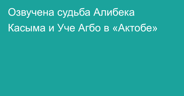 Озвучена судьба Алибека Касыма и Уче Агбо в «Актобе»