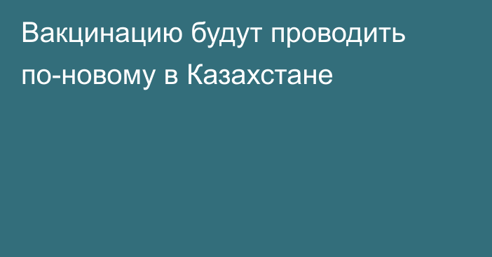 Вакцинацию будут проводить по-новому в Казахстане