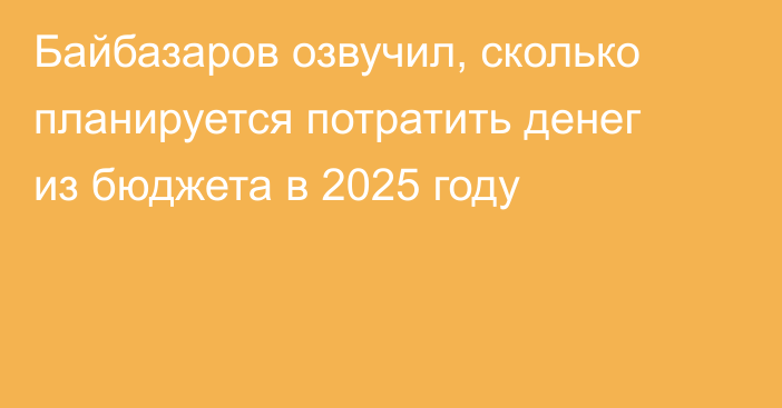 Байбазаров озвучил, сколько планируется потратить денег из бюджета в 2025 году