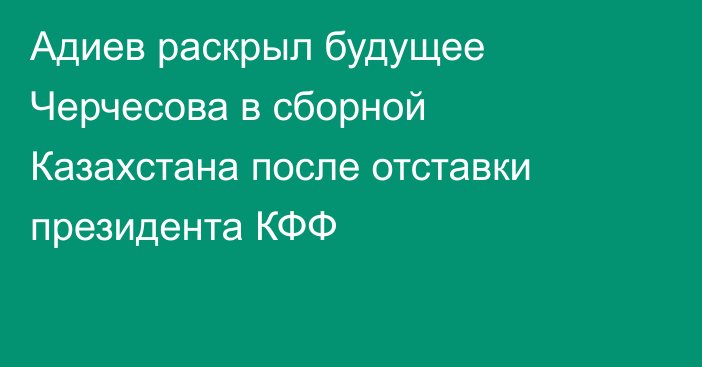 Адиев раскрыл будущее Черчесова в сборной Казахстана после отставки президента КФФ