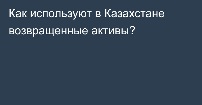 Как используют в Казахстане возвращенные активы?