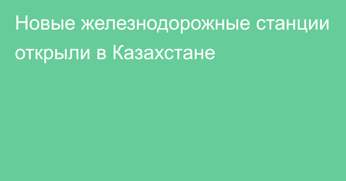 Новые железнодорожные станции открыли в Казахстане