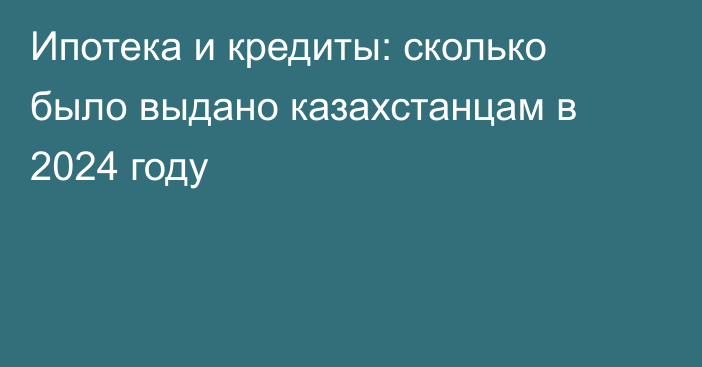 Ипотека и кредиты: сколько было выдано казахстанцам в 2024 году