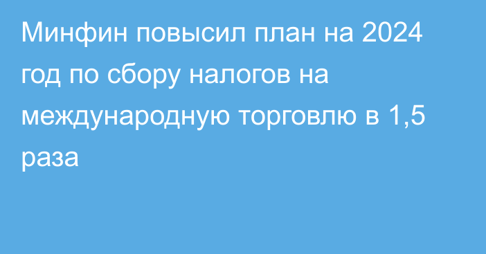 Минфин повысил план на 2024 год по сбору налогов на международную торговлю в 1,5 раза