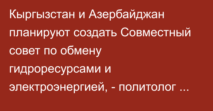 Кыргызстан и Азербайджан планируют создать Совместный совет по обмену гидроресурсами и электроэнергией, - политолог Бакетаев