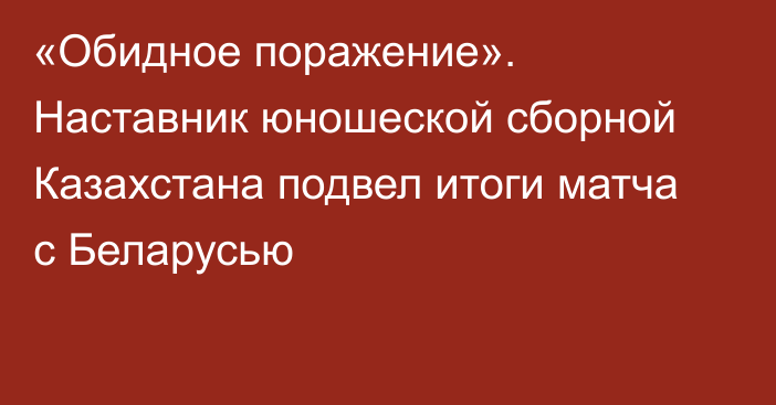 «Обидное поражение». Наставник юношеской сборной Казахстана подвел итоги матча с Беларусью