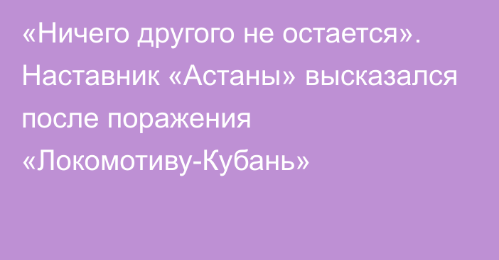 «Ничего другого не остается». Наставник «Астаны» высказался после поражения «Локомотиву-Кубань»