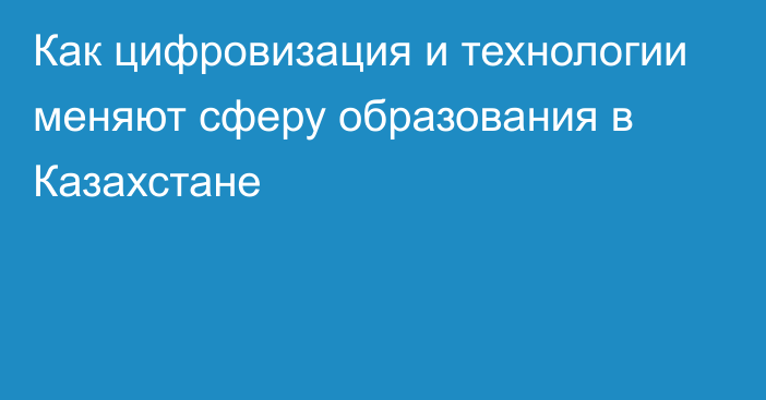 Как цифровизация и технологии меняют сферу образования в Казахстане