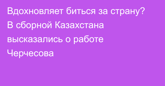 Вдохновляет биться за страну? В сборной Казахстана высказались о работе Черчесова