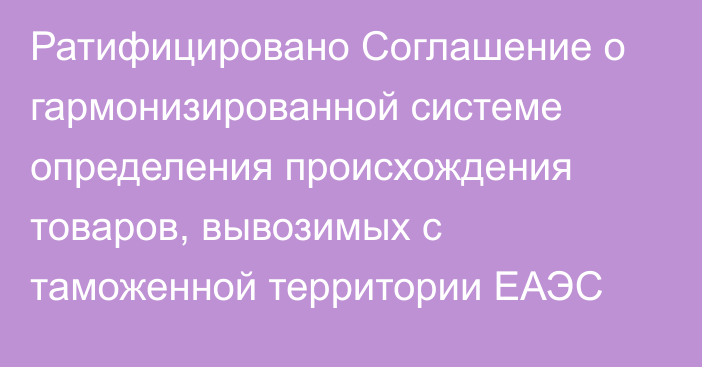 Ратифицировано Соглашение о гармонизированной системе определения происхождения товаров, вывозимых с таможенной территории ЕАЭС