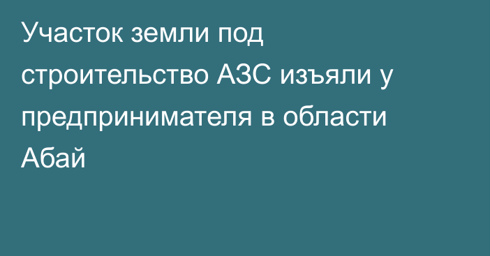 Участок земли под строительство АЗС изъяли у предпринимателя в области Абай