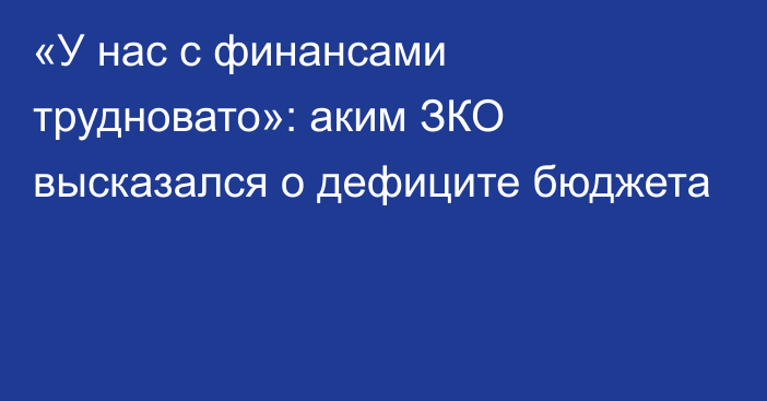 «У нас с финансами трудновато»: аким ЗКО высказался о дефиците бюджета