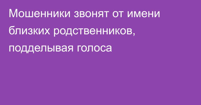 Мошенники звонят от имени близких родственников, подделывая голоса