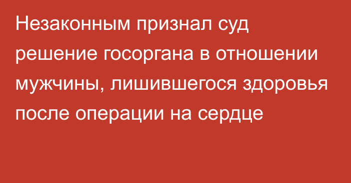 Незаконным признал суд решение госоргана в отношении мужчины, лишившегося здоровья после операции на сердце