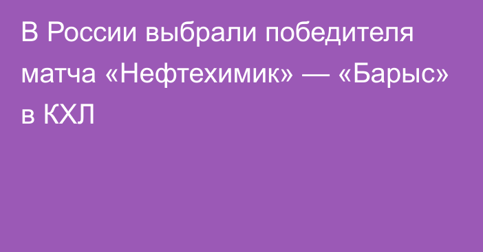 В России выбрали победителя матча «Нефтехимик» — «Барыс» в КХЛ