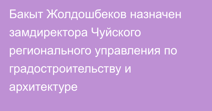 Бакыт Жолдошбеков назначен замдиректора Чуйского регионального управления по градостроительству и архитектуре