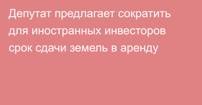 Депутат предлагает сократить для иностранных инвесторов срок сдачи земель в аренду