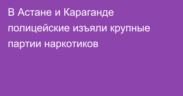 В Астане и Караганде полицейские изъяли крупные партии наркотиков