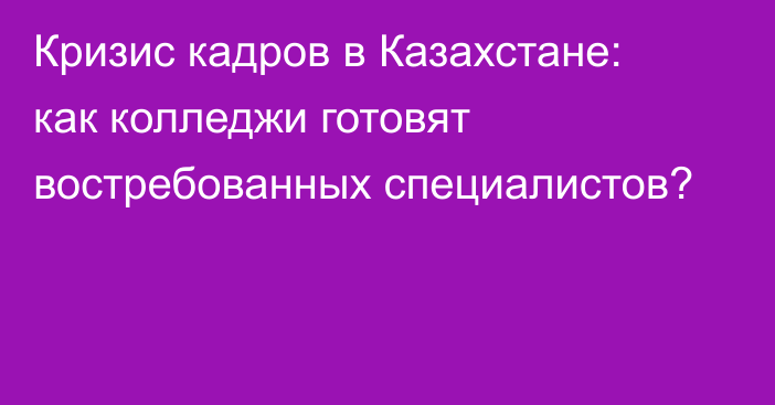 Кризис кадров в Казахстане: как колледжи готовят востребованных специалистов?