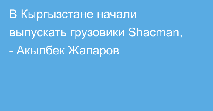 В Кыргызстане начали выпускать грузовики Shacman, - Акылбек Жапаров