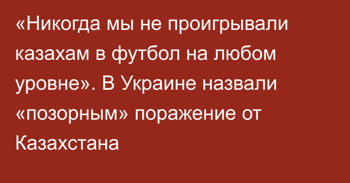 «Никогда мы не проигрывали казахам в футбол на любом уровне». В Украине назвали «позорным» поражение от Казахстана