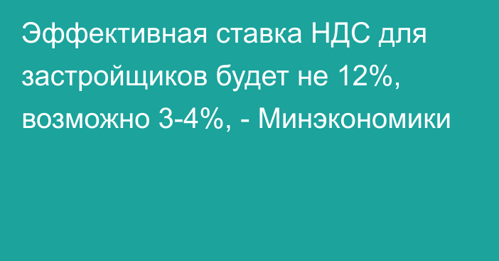 Эффективная ставка НДС для застройщиков будет не 12%, возможно 3-4%, - Минэкономики