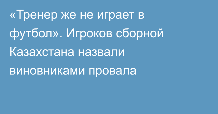 «Тренер же не играет в футбол». Игроков сборной Казахстана назвали виновниками провала