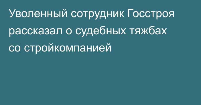 Уволенный сотрудник Госстроя рассказал о судебных тяжбах со стройкомпанией