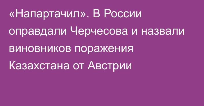 «Напартачил». В России оправдали Черчесова и назвали виновников поражения Казахстана от Австрии