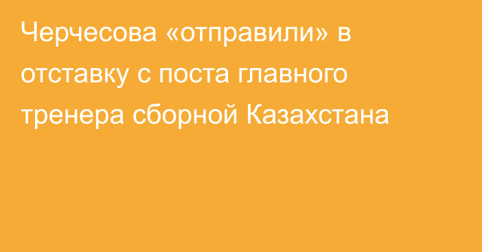 Черчесова «отправили» в отставку с поста главного тренера сборной Казахстана