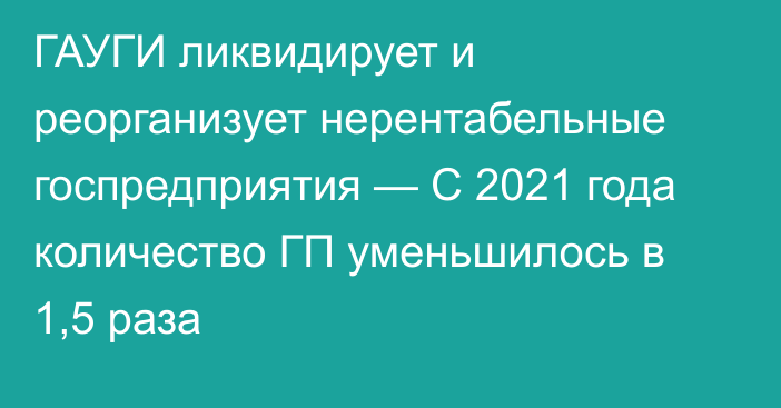 ГАУГИ ликвидирует и реорганизует нерентабельные госпредприятия — С 2021 года количество ГП уменьшилось в 1,5 раза