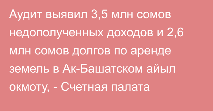 Аудит выявил 3,5 млн сомов недополученных доходов и 2,6 млн сомов долгов по аренде земель в Ак-Башатском айыл окмоту, - Счетная палата