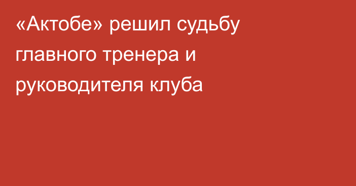 «Актобе» решил судьбу главного тренера и руководителя клуба