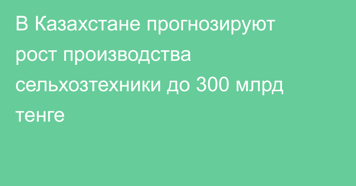 В Казахстане прогнозируют рост производства сельхозтехники до 300 млрд тенге