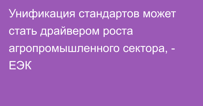 Унификация стандартов может стать драйвером роста агропромышленного сектора, - ЕЭК