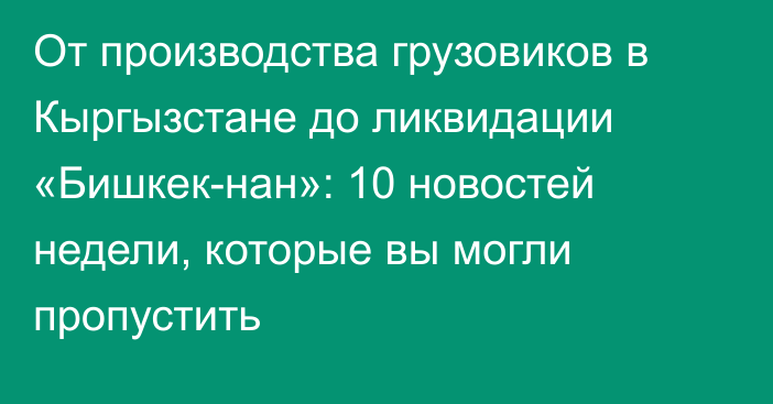 От производства грузовиков в Кыргызстане до ликвидации «Бишкек-нан»: 10 новостей недели, которые вы могли пропустить