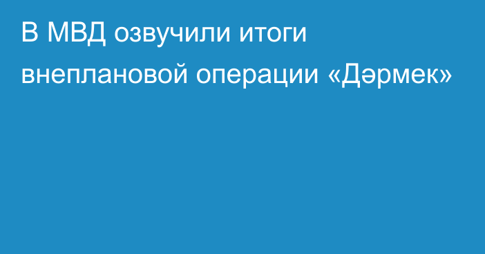 В МВД озвучили итоги внеплановой операции «Дәрмек»