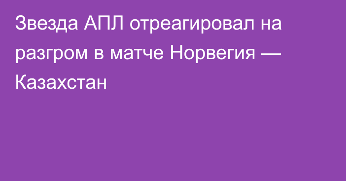 Звезда АПЛ отреагировал на разгром в матче Норвегия — Казахстан