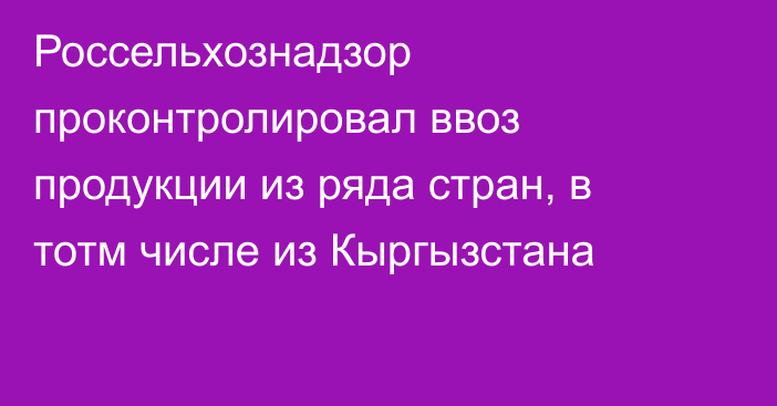 Россельхознадзор проконтролировал ввоз продукции из ряда стран, в тотм числе из Кыргызстана