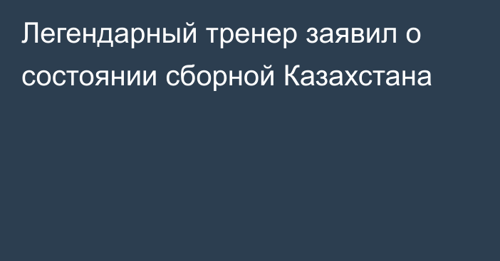 Легендарный тренер заявил о состоянии сборной Казахстана