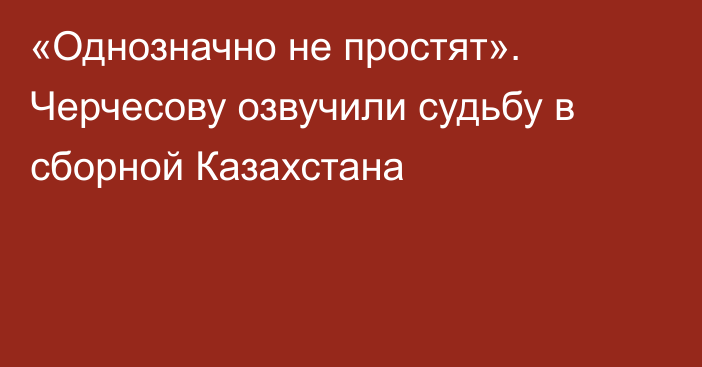 «Однозначно не простят». Черчесову озвучили судьбу в сборной Казахстана