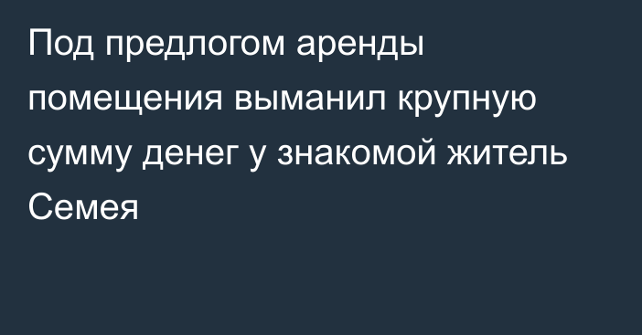 Под предлогом аренды помещения выманил крупную сумму денег у знакомой житель Семея